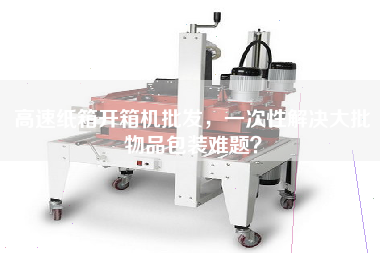 高速紙箱開(kāi)箱機批發(fā)，一次性解決大批物品包裝難題？