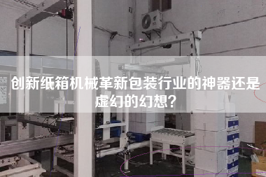 創(chuàng  )新紙箱機械革新包裝行業(yè)的神器還是虛幻的幻想？