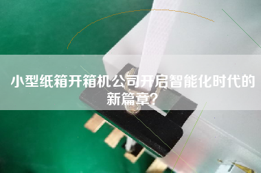 小型紙箱開(kāi)箱機公司開(kāi)啟智能化時(shí)代的新篇章？