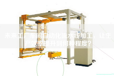 未來(lái)工廠(chǎng)車(chē)間自動(dòng)化流水線(xiàn)加工，讓生產(chǎn)效率提升到何種程度