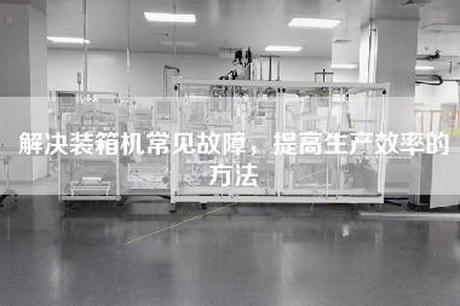 解決裝箱機常見(jiàn)故障，提高生產(chǎn)效率的方法
